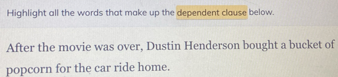 Highlight all the words that make up the dependent clause below. 
After the movie was over, Dustin Henderson bought a bucket of 
popcorn for the car ride home.