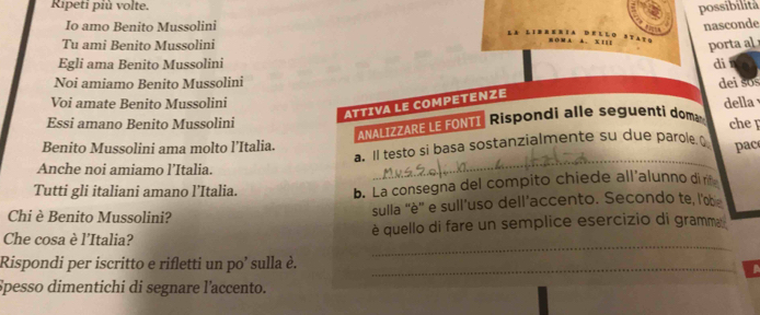 Ripeti più volte. 
possibilitá 
Io amo Benito Mussolini nasconde 
Tu ami Benito Mussolini porta al 
Egli ama Benito Mussolini di 
Noi amiamo Benito Mussolini dei sʊ 
Voi amate Benito Mussolini della 
ATTIVA LE COMPETENZE 
Essi amano Benito Mussolini che [ 
ANALIZZARE LE FONTI Rispondi alle seguenti dom 
Benito Mussolini ama molto l’Italia. pac 
a. Il testo si basa sostanzialmente su due parole Q 
Anche noi amiamo l’Italia. 
_ 
Tutti gli italiani amano l’Italia. b. La consegna del compito chiede all'alunno di rit 
Chi è Benito Mussolini? sulla ''è'' e sull'uso dell'accento. Secondo te, l'œ 
_ 
Che cosa è l'Italia? è quello di fare un semplice esercizio di gramma 
Rispondi per iscritto e rifletti un po’ sulla è._ 
Spesso dimentichi di segnare l'accento.