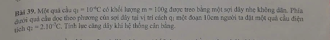 Một quả cầu q_1=10^(-6)C có khối lượng m=100g được treo bằng một sợi dây nhẹ không dãn. Phía 
dưới quả cầu dọc theo phương của sợi dây tại vị trí cách q1 một đoạn 10cm người ta đặt một quả cầu điện 
tích q_2=2.10^(-7)C 2. Tính lực căng dây khi hệ thống cân bằng.