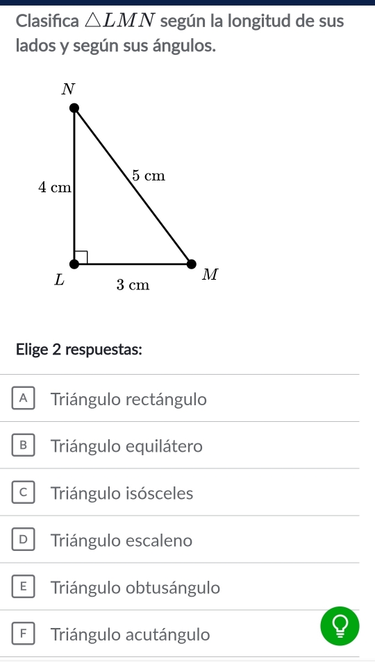 Clasifiıca △ LMN según la longitud de sus
lados y según sus ángulos.
Elige 2 respuestas:
A Triángulo rectángulo
B Triángulo equilátero
Triángulo isósceles
D Triángulo escaleno
E Triángulo obtusángulo
F Triángulo acutángulo