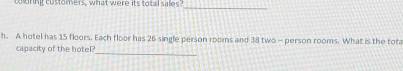 coloring customers, what were its total sales? 
_ 
h. A hotel has 15 floors. Each floor has 26 single person rooms and 38 two - person rooms. What is the tota 
_ 
capacity of the hotel?