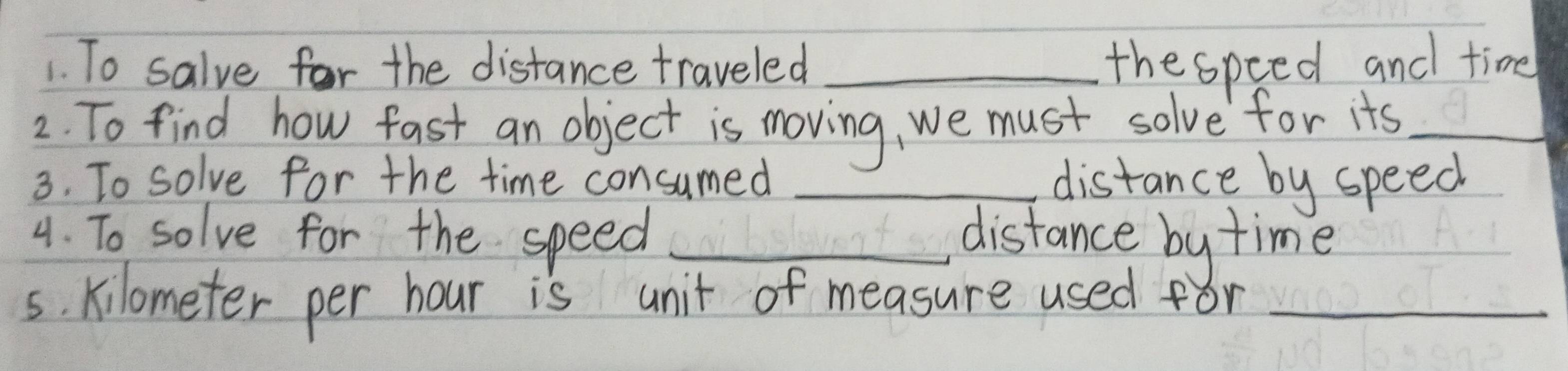 To salve for the distance traveled _thespeed and time 
2. To find how fast an object is moving, we must solve for its_ 
3. To solve for the time consumed _distance by speed 
4. To solve for the speed _distance by time 
s. kilometer per hour is unit of measure used for_