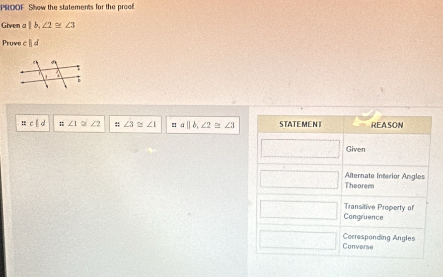 PROOF Show the statements for the proof.
Given a||b,∠ 2≌ ∠ 3
Prove cparallel d
:: ||d :: ∠ 1≌ ∠ 2 ∠ 3≌ ∠ 1 a||b,∠ 2≌ ∠ 3