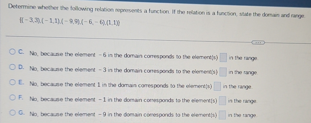 Determine whether the following relation represents a function. If the relation is a function, state the domain and range.
 (-3,3),(-1,1),(-9,9),(-6,-6),(1,1)
C. No, because the element -6 in the domain corresponds to the element(s) □ in the range.
D. No, because the element -3 in the domain corresponds to the element(s) □ in the range.
E. No, because the element 1 in the domain corresponds to the element(s) □ in the range.
F. No, because the element -1 in the domain corresponds to the element(s) □ in the range.
G. No, because the element -9 in the domain corresponds to the element(s) □ in the range.