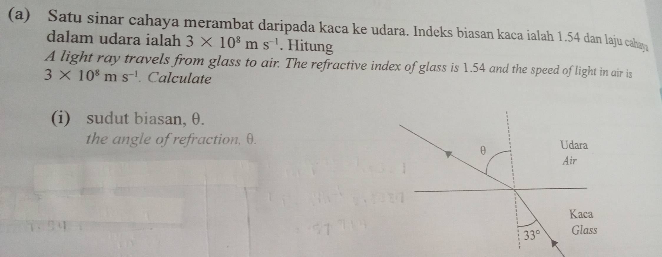 Satu sinar cahaya merambat daripada kaca ke udara. Indeks biasan kaca ialah 1.54 dan laju cahaya 
dalam udara ialah 3* 10^8ms^(-1). Hitung 
A light ray travels from glass to air. The refractive index of glass is 1.54 and the speed of light in air is
3* 10^8ms^(-1). Calculate 
(i) sudut biasan, θ. 
the angle of refraction, θ.
θ
Udara 
Air 
Kaca
33° Glass