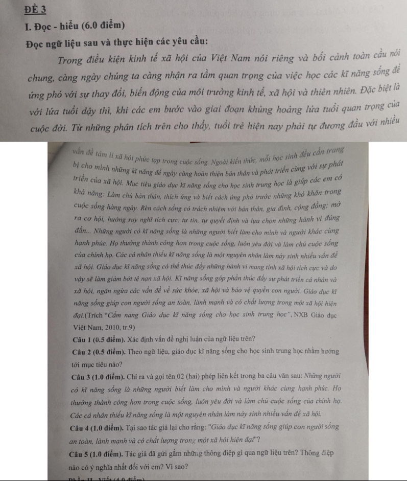 Đè 3
I. Đọc - hiểu (6.0 điểm)
Đọc ngữ liệu sau và thực hiện các yêu cầu:
Trong điều kiện kinh tế xã hội của Việt Nam nói riêng và bối cảnh toàn cầu nói
chung, càng ngày chúng ta càng nhận ra tầm quan trọng của việc học các kĩ năng sống để
ứng phó với sự thay đổi, biến động của môi trường kinh tế, xã hội và thiên nhiên. Đặc biệt là
với lứa tuổi dậy thì, khi các em bước vào giai đoạn khủng hoảng lứa tuổi quan trọng của
cuộc đời. Từ những phân tích trên cho thấy, tuổi trẻ hiện nay phải tự đương đầu với nhiều
vẫn đề tâm li xã hội phức tạp trong cuộc sống. Ngoài kiến thức, mỗi học sinh đều cần trang
bị cho mình những kĩ năng để ngày càng hoàn thiên bản thân và phát triển cùng với sự phát
triển của xã hội. Mục tiêu giảo dục kĩ năng sồng cho học sinh trung học là giúp các em có
khả năng: Làm chủ bản thân, thích ứng và biết cách ứng phỏ trước những khỏ khăn trong
cuộc sống hàng ngày. Rèn cách sồng có trách nhiệm với bản thân, gia đình, cộng đồng; mở
ra cơ hội, hưởng suy nghĩ tích cực, tự tin, tự quyết định và lựa chọn những hành vi đứng
đắn... Những người có kĩ năng sống là những người biết làm cho mình và người khác cùng
hạnh phúc. Họ thường thành công hơn trong cuộc sống, luôn yêu đời và làm chủ cuộc sống
của chính họ. Các cá nhân thiếu kĩ năng sống là một nguyên nhân làm này sinh nhiều vấn đề
xã hội. Giáo dục kĩ năng sống có thể thúc đẩy những hành vi mang tỉnh xã hội tích cực và do
vậy sẽ làm giảm bởt tệ nạn xã hội. Kĩ năng sống góp phần thúc đẩy sự phát triển cá nhân và
xã hội, ngăn ngừa các vấn đề về sức khỏe, xã hội và bảo vệ quyền con người. Giáo dục kĩ
năng sống giúp con người sống an toàn, lành mạnh và có chất lượng trong một xã hội hiện
đại.(Trích “Cẩm nang Giáo dục kĩ năng sống cho học sinh trung học”,NXB Giáo dục
Việt Nam, 2010, tr.9)
Câu 1 (0.5 điểm). Xác định vấn đề nghị luận của ngữ liệu trên?
Câu 2 (0.5 điểm). Theo ngữ liệu, giáo dục kĩ năng sống cho học sinh trung học nhằm hướng
tới mục tiêu nào?
Câu 3 (1.0 điểm). Chỉ ra và gọi tên 02 (hai) phép liên kết trong ba câu văn sau: Những người
có kĩ năng sổng là những người biết làm cho mình và người khác cùng hạnh phúc. Họ
thường thành công hơn trong cuộc sống, luôn yêu đời và làm chủ cuộc sống của chính họ.
Các cá nhân thiếu kĩ năng sống là một nguyên nhân làm này sinh nhiều vấn đề xã hội.
Câu 4 (1.0 điểm). Tại sao tác giả lại cho rằng: "Giáo dục kĩ năng sống giúp con người sống
an toàn, lành mạnh và có chất lượng trong một xã hôi hiện đại''?
Câu 5 (1.0 điểm). Tác giả đã gửi gắm những thông điệp gì qua ngữ liệu trên? Thông điệp
nào có ý nghĩa nhất đối với em? Vì sao?