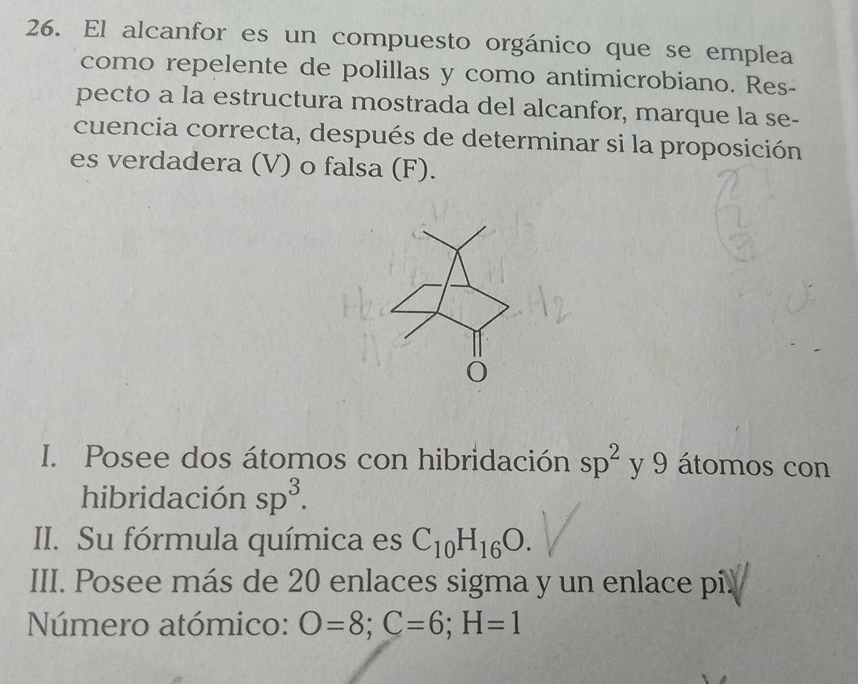 El alcanfor es un compuesto orgánico que se emplea 
como repelente de polillas y como antimicrobiano. Res- 
pecto a la estructura mostrada del alcanfor, marque la se- 
cuencia correcta, después de determinar si la proposición 
es verdadera (V) o falsa (F). 
O 
I. Posee dos átomos con hibridación sp^2 y 9 átomos con 
hibridación sp^3. 
II. Su fórmula química es C_10H_16O. 
III. Posee más de 20 enlaces sigma y un enlace pi. 
Número atómico: O=8; C=6; H=1