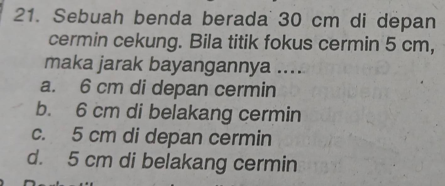 Sebuah benda berada 30 cm di depan
cermin cekung. Bila titik fokus cermin 5 cm,
maka jarak bayangannya ....
a. 6 cm di depan cermin
b. 6 cm di belakang cermin
c. 5 cm di depan cermin
d. 5 cm di belakang cermin