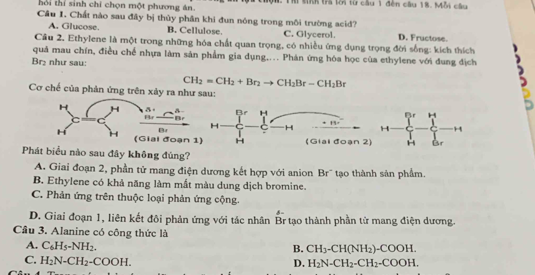 Thi sinh trả lôi từ câu 1 đến câu 18. Mỗi câu
hối thí sinh chỉ chọn một phương án.
Câu 1. Chất nào sau đây bị thủy phân khi đun nóng trong môi trường acid?
A. Glucose. B. Cellulose. C. Glycerol. D. Fructose.
Câu 2. Ethylene là một trong những hóa chất quan trọng, có nhiều ứng dụng trọng đời sống: kích thích
quả mau chín, điều chế nhựa làm sản phẩm gia dụng.... Phản ứng hóa học của ethylene với dung địch
Br₂ như sau:
CH_2=CH_2+Br_2to CH_2Br-CH_2Br
Cơ chế của phản ứng trên xảy ra như sau:
Br H
H
H
H Br
Phát biểu nào sau đây không đúng?
A. Giai đoạn 2, phần tử mang điện dương kết hợp với anion Br¯ tạo thành sản phẩm.
B. Ethylene có khả năng làm mất màu dung dịch bromine.
C. Phản ứng trên thuộc loại phản ứng cộng.
D. Giai đoạn 1, liên kết đôi phản ứng với tác nhân Br tạo thành phần tử mang điện dương.
Câu 3. Alanine có công thức là
A. C_6H_5-NH_2.
B. CH_3-CH(NH_2)-COOH. 
C. H_2N-CH_2-COOH. 
D. H_2N-CH_2-CH_2-COOH.