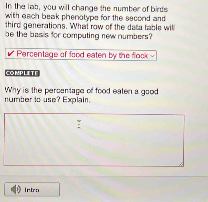 In the lab, you will change the number of birds 
with each beak phenotype for the second and 
third generations. What row of the data table will 
be the basis for computing new numbers? 
Percentage of food eaten by the flock 
COMPLETE 
Why is the percentage of food eaten a good 
number to use? Explain. 
Intro