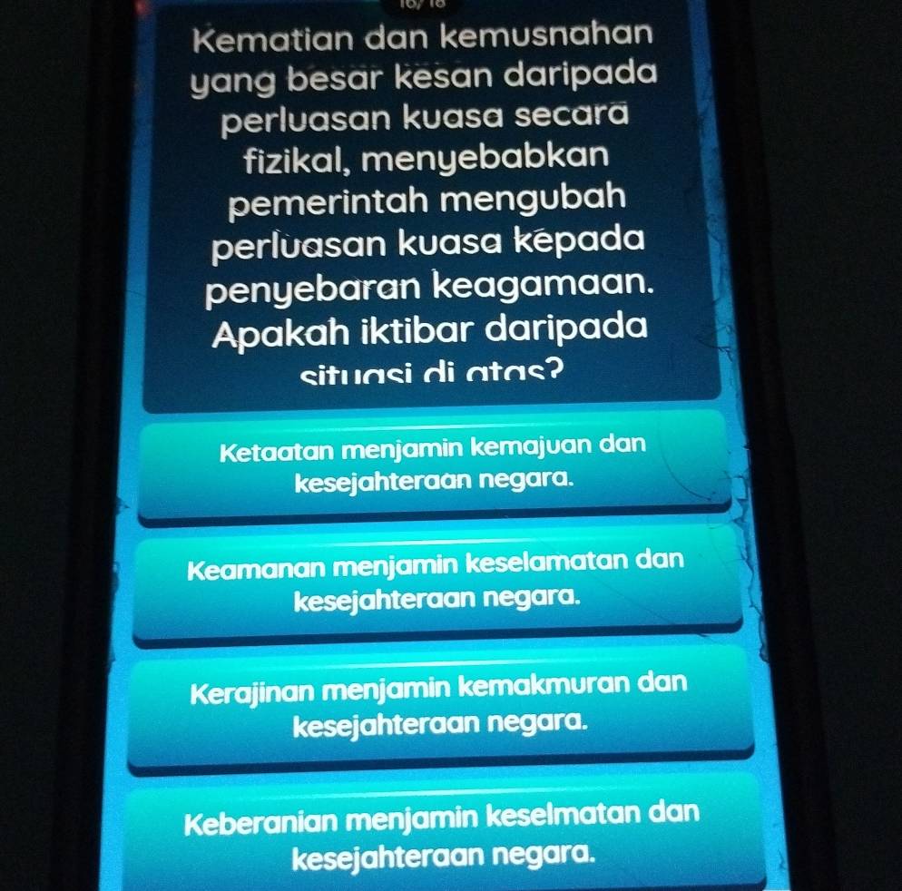 Kematian dan kemusnahan
yang besar kesan daripada
perluasan kuasa secara
fizikal, menyebabkan
pemerintah mengubah
perlvasan kuasa kepada
penyebaran keagamaan.
Apakah iktibar daripada
situasi di atas?
Ketaatan menjamin kemajuan dan
kesejahteraan negara.
Keamanan menjamin keselamatan dan
kesejahteraan negara.
Kerajinan menjamin kemakmuran dan
kesejahteraan negara.
Keberanian menjamin keselmatan dan
kesejahteraan negara.