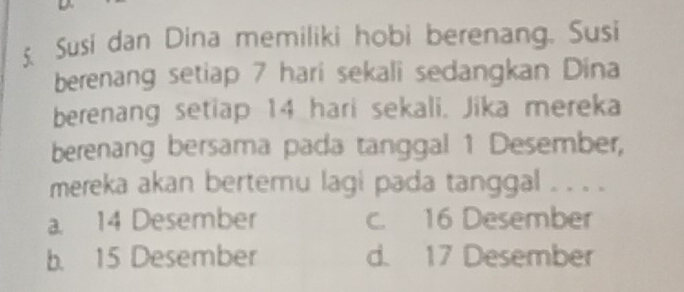 š Susi dan Dina memiliki hobi berenang. Susi
berenang setiap 7 hari sekali sedangkan Dina
berenang setiap 14 hari sekali. Jika mereka
berenang bersama pada tanggal 1 Desember,
mereka akan bertemu lagi pada tanggal . . . .
a. 14 Desember c. 16 Desember
b. 15 Desember d. 17 Desember