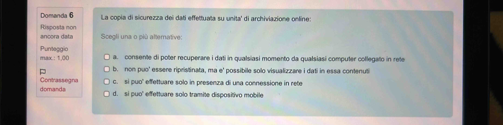 Domanda 6 La copia di sicurezza dei dati effettuata su unita' di archiviazione online:
Risposta non
ancora data Scegli una o più alternative:
Punteggio
max.: 1,00 a. consente di poter recuperare i dati in qualsiasi momento da qualsiasi computer collegato in rete
b. non puo' essere ripristinata, ma e' possibile solo visualizzare i dati in essa contenuti
Contrassegna c. si puo' effettuare solo in presenza di una connessione in rete
domanda d. si puo' effettuare solo tramite dispositivo mobile