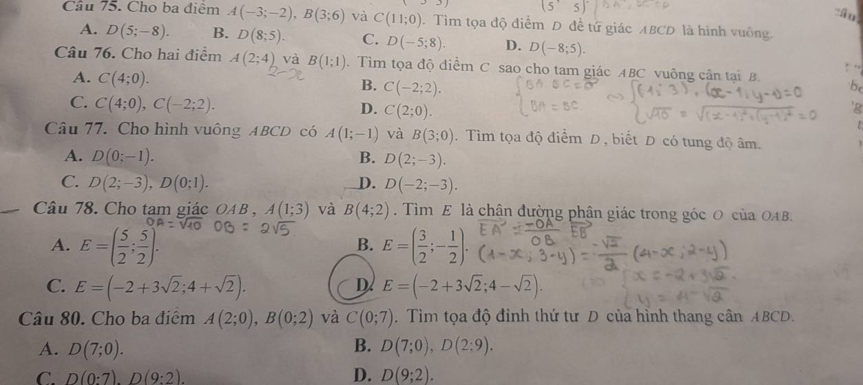 Cho ba điểm A(-3;-2),B(3;6) và C(11;0). Tìm tọa độ điểm D đề tứ giác ABCD là hình vuông.
A. D(5;-8). B. D(8;5). C. D(-5;8). D. D(-8;5).
Câu 76. Cho hai điểm A(2;4) và B(1;1) 1Tìm tọa độ điểm C sao cho tam giác ABC vuông cận tại B.
A. C(4;0). C(-2;2).
B.
be
C. C(4;0),C(-2;2).
D. C(2;0).
'g
Câu 77. Cho hình vuông ABCD có A(1;-1) và B(3;0). Tìm tọa độ điểm D , biết D có tung độ âm.
A. D(0;-1). B. D(2;-3).
C. D(2;-3),D(0;1). D. D(-2;-3).
Câu 78. Cho tam giác OAB,A(1;3) và B(4;2). Tìm E là chân đường phân giác trong góc O của OAB.
A. E=( 5/2 ; 5/2 ). E=( 3/2 ;- 1/2 ).
B.
C. E=(-2+3sqrt(2);4+sqrt(2)). E=(-2+3sqrt(2);4-sqrt(2)).
D.
Câu 80. Cho ba điểm A(2;0),B(0;2) và C(0;7). Tìm tọa độ đỉnh thứ tư D của hỉnh thang cân ABCD.
A. D(7;0). B. D(7;0),D(2;9).
C. D(0:7).D(9:2). D. D(9;2).