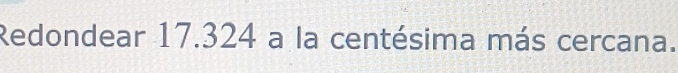 Redondear 17.324 a la centésima más cercana.