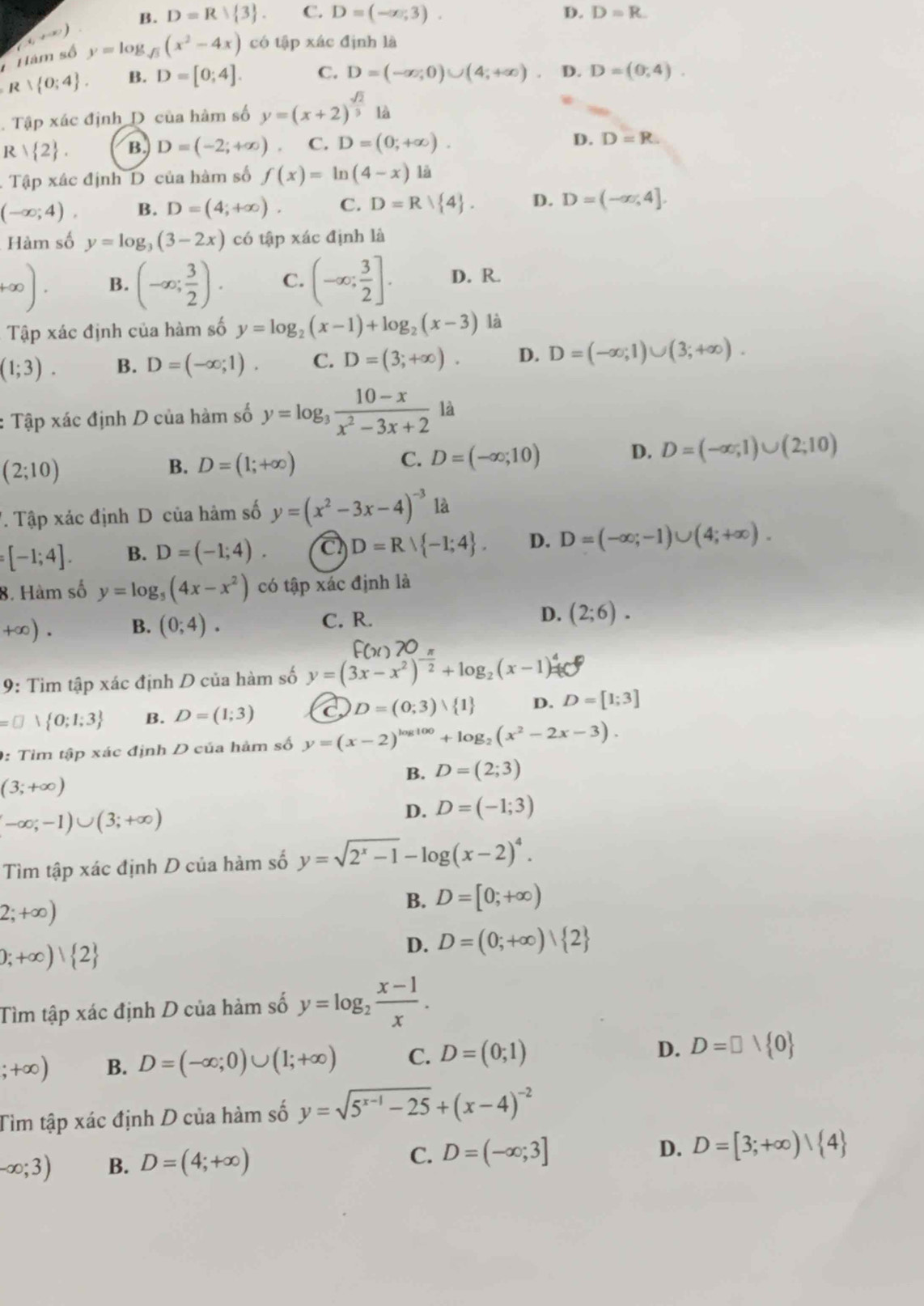 B. D=R 3 . C. D=(-∈fty ,3). D. D=R.
Hâm số (-6,+∈fty ) y=log _sqrt(3)(x^2-4x) có tập xác định là
R∪  0;4 . B. D=[0;4]. C. D=(-∈fty ;0)∪ (4;+∈fty ) D. D=(0,4).. Tập xác định D của hàm số y=(x+2)^ sqrt(2)/3  là
R  2 . B. D=(-2;+∈fty ) C. D=(0;+∈fty ). D. D=R.. Tập xác định D của hàm số f(x)=ln (4-x) là
(-∈fty ;4). B. D=(4;+∈fty ). C. D=R| 4 . D. D=(-∈fty ,4].
Hàm số y=log _3(3-2x) có tập xác định là
+∈fty ). B. (-∈fty ; 3/2 ). C. (-∈fty ; 3/2 ]. D. R.
Tập xác định của hàm số y=log _2(x-1)+log _2(x-3) là
(1;3). B. D=(-∈fty ;1). C. D=(3;+∈fty ). D. D=(-∈fty ;1)∪ (3;+∈fty ).
: Tập xác định D của hàm số y=log _3 (10-x)/x^2-3x+2  là
(2;10)
C.
B. D=(1;+∈fty ) D=(-∈fty ;10)
D. D=(-∈fty ,1)∪ (2;10). Tập xác định D của hàm số y=(x^2-3x-4)^-3 là
:[-1;4]. B. D=(-1;4). a D=R∪  -1;4 . D. D=(-∈fty ;-1)∪ (4;+∈fty ).
8. Hàm số y=log _5(4x-x^2) có tập xác định là
+∈fty ). B. (0;4). C. R. D. (2;6).
9: Tìm tập xác định D của hàm số y=(3x-x^2)^- n/2 +log _2(x-1)^4=e^0
=□ vee  0;1;3 B. D=(1;3) D=(0;3)vee  1 D. D=[1;3]
0: Tìm tập xác định D của hàm số y=(x-2)^log 100+log _2(x^2-2x-3).
B. D=(2;3)
(3;+∈fty )
-∈fty ;-1)∪ (3;+∈fty )
D. D=(-1;3)
Tìm tập xác định D của hàm số y=sqrt(2^x-1)-log (x-2)^4.
2;+∈fty )
B. D=[0;+∈fty )
b;+∈fty ) 2
D. D=(0;+∈fty )| 2
Tìm tập xác định D của hàm số y=log _2 (x-1)/x . ;+∈fty ) B. D=(-∈fty ;0)∪ (1;+∈fty ) C. D=(0;1) D. D=□ vee  0
Tìm tập xác định D của hàm số y=sqrt(5^(x-1)-25)+(x-4)^-2
-∈fty ;3) B. D=(4;+∈fty ) C. D=(-∈fty ;3]
D. D=[3;+∈fty )| 4