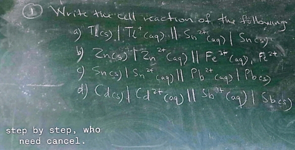 Write the cell reaction of the following 
a Tlcs)|Tl^+(aq):1|=Sn^(2+)(aq)|Snc3)^-
6 Zn(s)^2+_Sn^(2+)(aq)||Fe^(3+)(aq),1pe^(2+) 
9 Sncs)|Sn^(2+)(oq)||Pb^(2+)(oq)|Pbcs)
d (dcs)|(d^(2+)(oq)||sb^(3+)(oq)|sbcs)