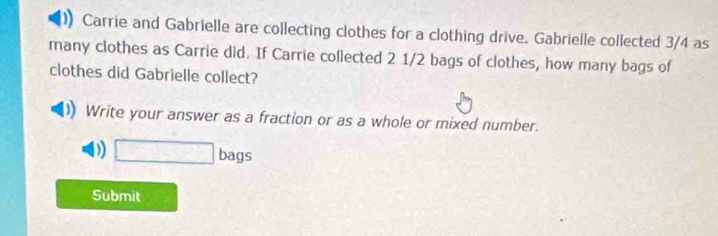 Carrie and Gabrielle are collecting clothes for a clothing drive. Gabrielle collected 3/4 as 
many clothes as Carrie did. If Carrie collected 2 1/2 bags of clothes, how many bags of 
clothes did Gabrielle collect? 
Write your answer as a fraction or as a whole or mixed number. 
D □ bags
Submit