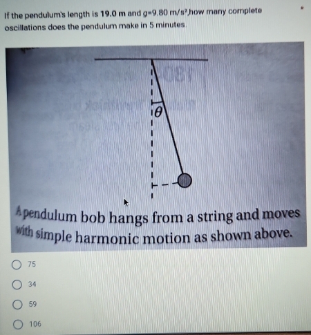 If the pendulum's length is 19.0 m and g=9.80m/s^2 how many complete
oscillations does the pendulum make in 5 minutes

θ
Apendulum bob hangs from a string and moves
with simple harmonic motion as shown above.
75
34
59
106