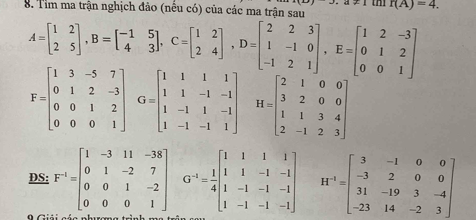 J.a+1
8. Tim ma trận nghịch đảo (nếu có) của các ma trận sau tn1 r(A)=4.
A=beginbmatrix 1&2 2&5endbmatrix , B=beginbmatrix -1&5 4&3endbmatrix , C=beginbmatrix 1&2 2&4endbmatrix , D=beginbmatrix 2&2&3 1&-1&0 -1&2&1endbmatrix , E=beginbmatrix 1&2&-3 0&1&2 0&0&1endbmatrix
F=beginbmatrix 1&3&-5&7 0&1&2&-3 0&0&1&2 0&0&0&1endbmatrix G=beginbmatrix 1&1&1&1 1&1&-1&-1 1&-1&1&-1 1&-1&-1&1endbmatrix H=beginbmatrix 2&1&0&0 3&2&0&0 1&1&3&4 2&-1&2&3endbmatrix
DS: F^(-1)=beginbmatrix 1&-3&11&-38 0&1&-2&7 0&0&1&-2 0&0&0&1endbmatrix G^(-1)= 1/4 beginbmatrix 1&1&1&1 1&1&-1&-1 1&-1&-1&-1 1&-1&-1&-1endbmatrix H^(-1)=beginbmatrix 3&-1&0&0 -3&2&0&0 31&-19&3&-4 -23&14&-2&3endbmatrix
9 Giải các phương trình