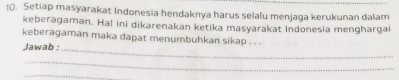 Setiap masyarakat Indonesia hendaknya harus selalu menjaga kerukunan dalam 
keberagaman. Hal ini dikarenakan ketika masyarakat Indonesia menghargai 
keberagaman maka dapat menumbuhkan sikap . . . 
Jawab ;_ 
_ 
_