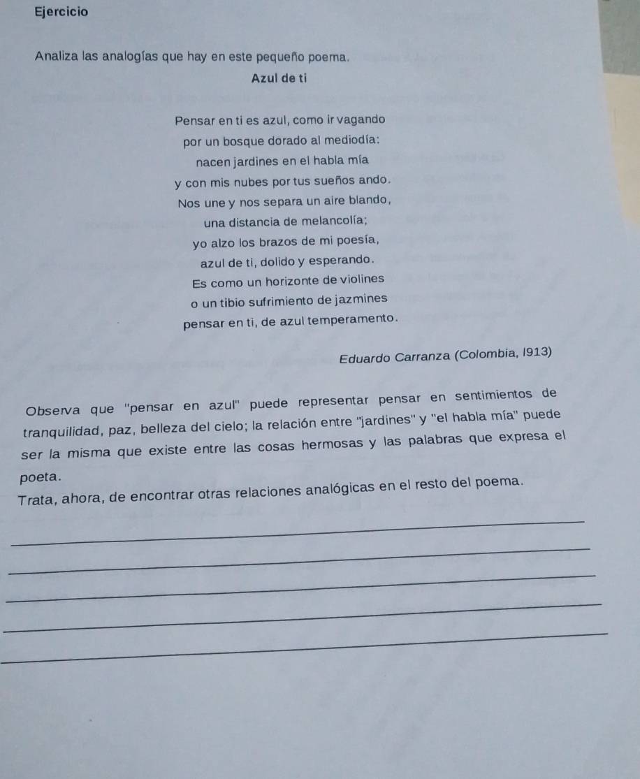 Ejercicio 
Analiza las analogías que hay en este pequeño poema. 
Azul de ti 
Pensar en ti es azul, como ir vagando 
por un bosque dorado al mediodía: 
nacen jardines en el habla mía 
y con mis nubes por tus sueños ando. 
Nos une y nos separa un aire blando, 
una distancia de melancolía; 
yo alzo los brazos de mi poesía, 
azul de ti, dolido y esperando. 
Es como un horizonte de violines 
o un tibio sufrimiento de jazmines 
pensar en ti, de azul temperamento. 
Eduardo Carranza (Colombia, I913) 
Observa que ''pensar en azul'' puede representar pensar en sentimientos de 
tranquilidad, paz, belleza del cielo; la relación entre ''jardines'' y ''el habla mía'' puede 
ser la misma que existe entre las cosas hermosas y las palabras que expresa el 
poeta . 
Trata, ahora, de encontrar otras relaciones analógicas en el resto del poema. 
_ 
_ 
_ 
_ 
_