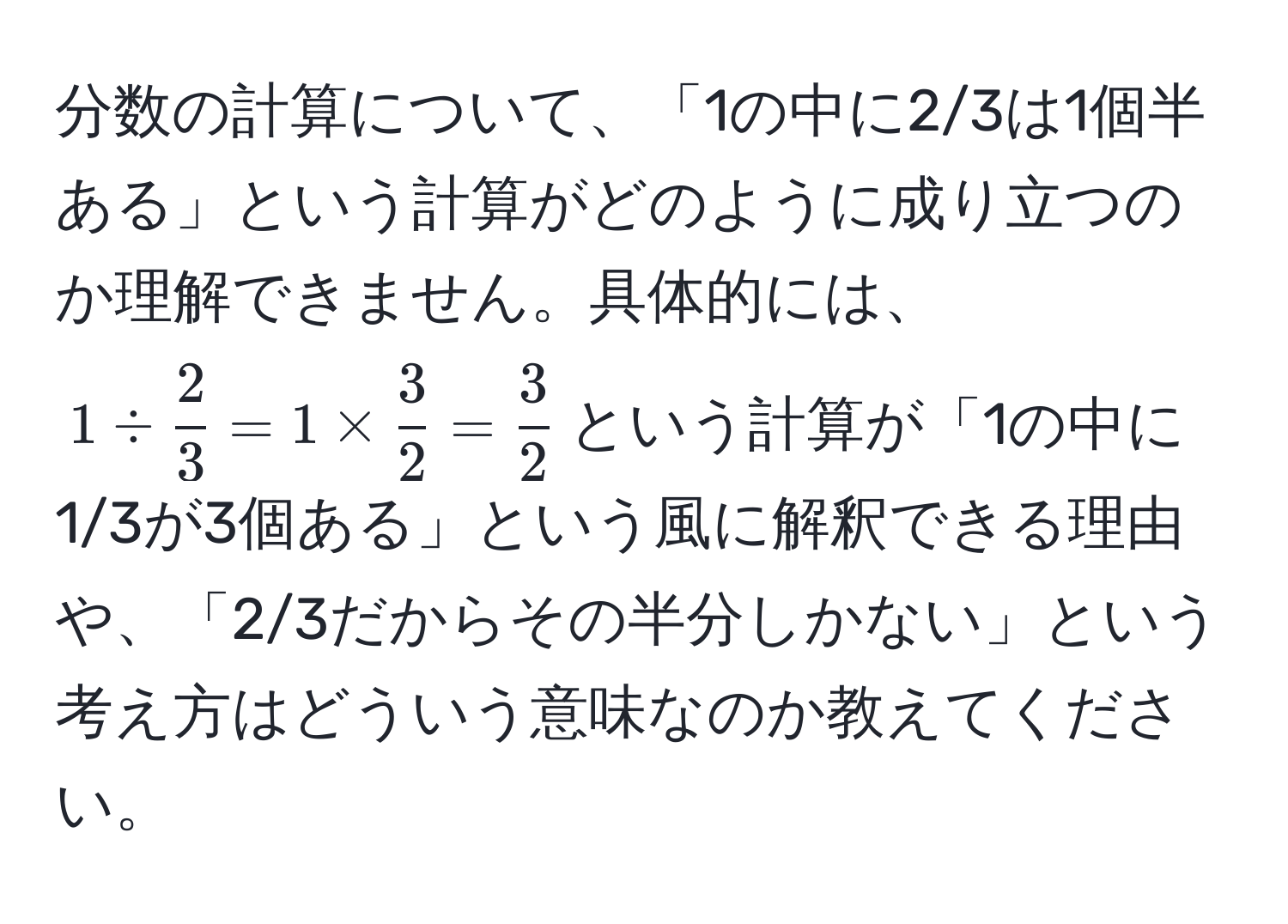 分数の計算について、「1の中に2/3は1個半ある」という計算がどのように成り立つのか理解できません。具体的には、$1 /  2/3  = 1 *  3/2  =  3/2 $という計算が「1の中に1/3が3個ある」という風に解釈できる理由や、「2/3だからその半分しかない」という考え方はどういう意味なのか教えてください。