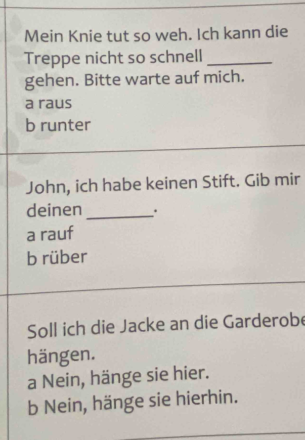 Mein Knie tut so weh. Ich kann die
Treppe nicht so schnell_
gehen. Bitte warte auf mich.
a raus
b runter
John, ich habe keinen Stift. Gib mir
deinen_
.
a rauf
b rüber
Soll ich die Jacke an die Garderobe
hängen.
a Nein, hänge sie hier.
b Nein, hänge sie hierhin.