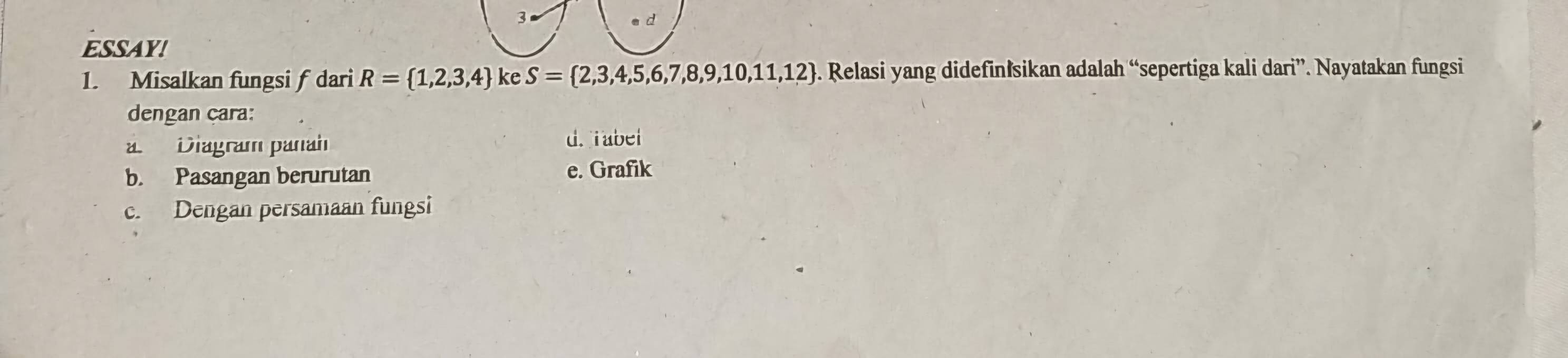 ESSAY!
1. Misalkan fungsi f dari R= 1,2,3,4 ke S= 2,3,4,5,6,7,8,9,10,11,12. Relasi yang didefinİsikan adalah “sepertiga kali dari”. Nayatakan fungsi
dengan cara:
a Diagram panah
d. iabel
b. Pasangan berurutan e. Grafik
c. Dengan persamaan fungsi