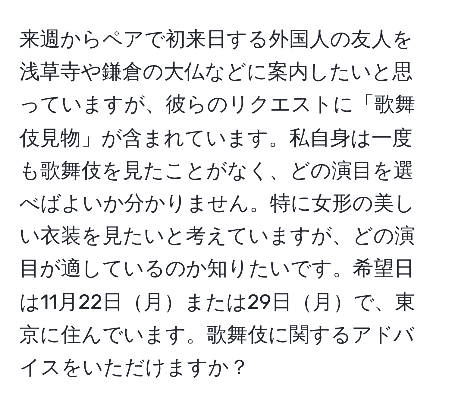 来週からペアで初来日する外国人の友人を浅草寺や鎌倉の大仏などに案内したいと思っていますが、彼らのリクエストに「歌舞伎見物」が含まれています。私自身は一度も歌舞伎を見たことがなく、どの演目を選べばよいか分かりません。特に女形の美しい衣装を見たいと考えていますが、どの演目が適しているのか知りたいです。希望日は11月22日月または29日月で、東京に住んでいます。歌舞伎に関するアドバイスをいただけますか？