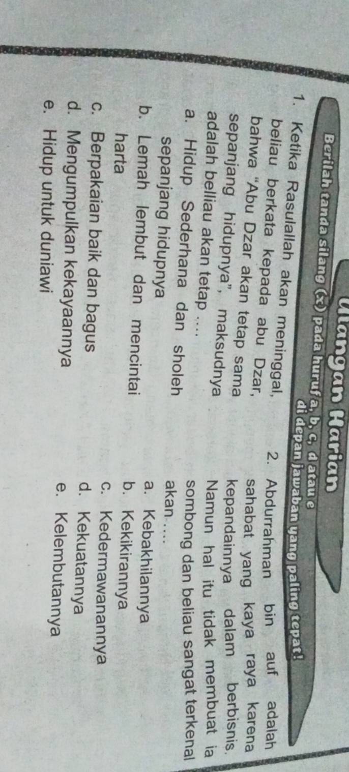 Ulangan Harian
Berilah tanda silang (x) pada huruf a, b, c, d atau e
di depan jawaban yang paling tepat!
1. Ketika Rasulallah akan meninggal,
2. Abdurrahman bin auf ` adalah
beliau berkata kepada abu Dzar,
sahabat yang kaya raya karena
bahwa “Abu Dzar akan tetap sama
kepandainnya dalam berbisnis.
sepanjang hidupnya", maksudnya
Namun hal itu tidak membuat ia
adalah belliau akan tetap ....
sombong dan beliau sangat terkenal
a. Hidup Sederhana dan sholeh akan ....
sepanjang hidupnya a. Kebakhilannya
b. Lemah lembut dan mencintai b. Kekikirannya
harta c. Kedermawanannya
c. Berpakaian baik dan bagus
d. Kekuatannya
d. Mengumpulkan kekayaannya e. Kelembutannya
e. Hidup untuk duniawi