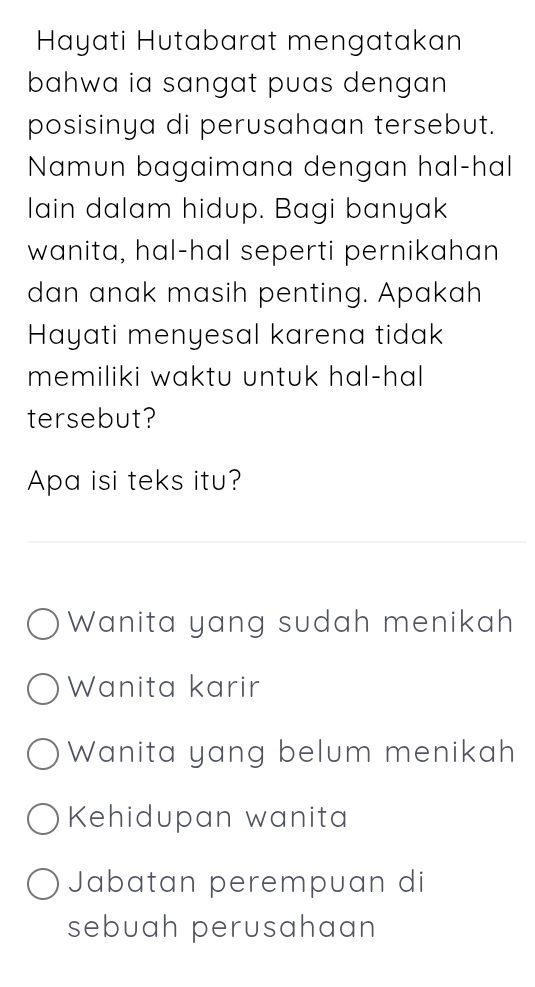 Hayati Hutabarat mengatakan
bahwa ia sangat puas dengan 
posisinya di perusahaan tersebut.
Namun bagaimana dengan hal-hal
lain dalam hidup. Bagi banyak
wanita, hal-hal seperti pernikahan
dan anak masih penting. Apakah
Hayati menyesal karena tidak
memiliki waktu untuk hal-hal 
tersebut?
Apa isi teks itu?
Wanita yang sudah menikah
Wanita karir
Wanita yang belum menikah
Kehidupan wanita
Jabatan perempuan di
sebuah perusahaan