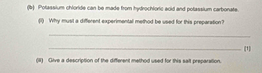 Potassium chloride can be made from hydrochloric acid and potassium carbonate. 
(I) Why must a different experimental method be used for this preparation? 
_ 
_(1] 
(iI) Give a description of the different method used for this salt preparation.