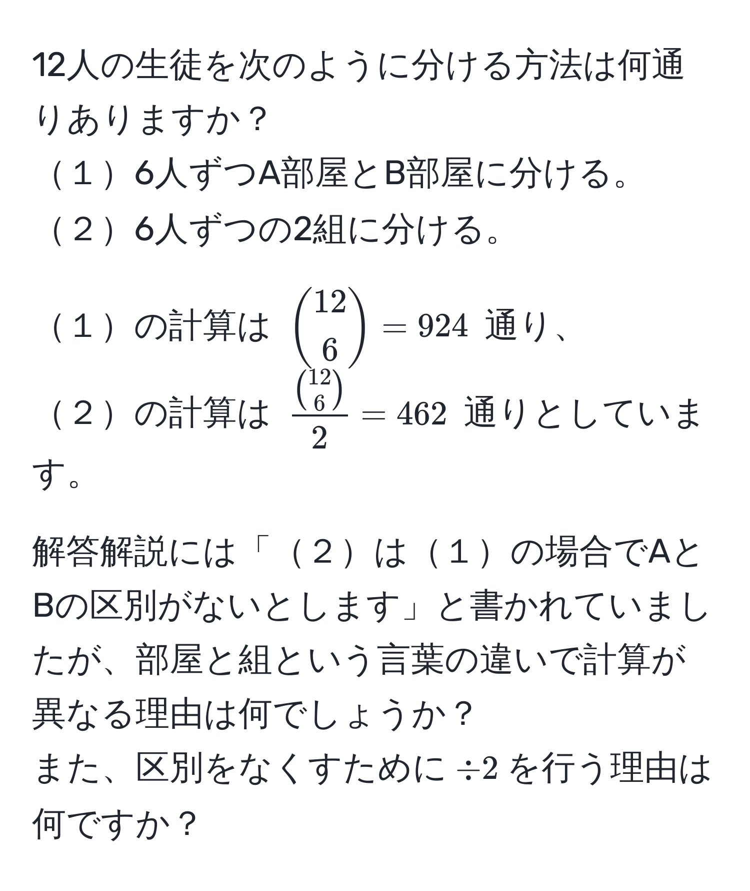 12人の生徒を次のように分ける方法は何通りありますか？  
１6人ずつA部屋とB部屋に分ける。  
２6人ずつの2組に分ける。  

１の計算は $ binom126 = 924 $ 通り、  
２の計算は $ fracbinom1262 = 462 $ 通りとしています。  

解答解説には「２は１の場合でAとBの区別がないとします」と書かれていましたが、部屋と組という言葉の違いで計算が異なる理由は何でしょうか？  
また、区別をなくすために$ / 2 $を行う理由は何ですか？