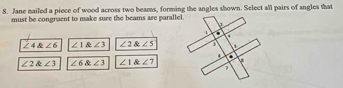 Jane nailed a piece of wood across two beams, forming the angles shown. Select all pairs of angles that
must be congruent to make sure the beams are parallel.
∠ 4∠ 6 ∠ 1 & : ∠ 3 ∠ 2 & ∠ 5
∠ 2  angle3 ∠ 6 & ∠ 3 ∠ 1  angle7