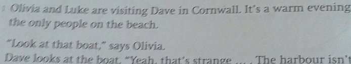 Olivia and Luke are visiting Dave in Cornwall. It’s a warm evening 
the only people on the beach. 
“Look at that boat,” says Olivia. 
Dave looks at the boat. “Yeah, that’s strange The harbour isn't