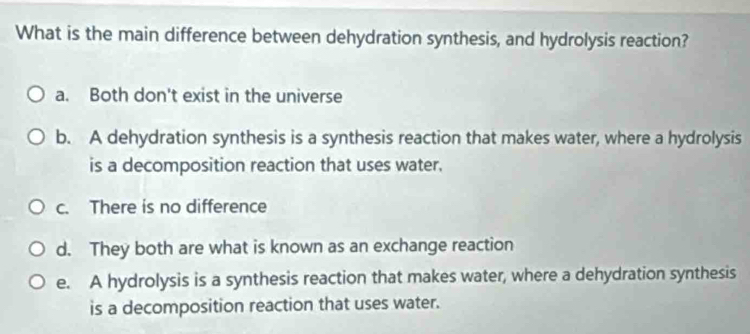 What is the main difference between dehydration synthesis, and hydrolysis reaction?
a. Both don't exist in the universe
b. A dehydration synthesis is a synthesis reaction that makes water, where a hydrolysis
is a decomposition reaction that uses water.
c. There is no difference
d. They both are what is known as an exchange reaction
e. A hydrolysis is a synthesis reaction that makes water, where a dehydration synthesis
is a decomposition reaction that uses water.