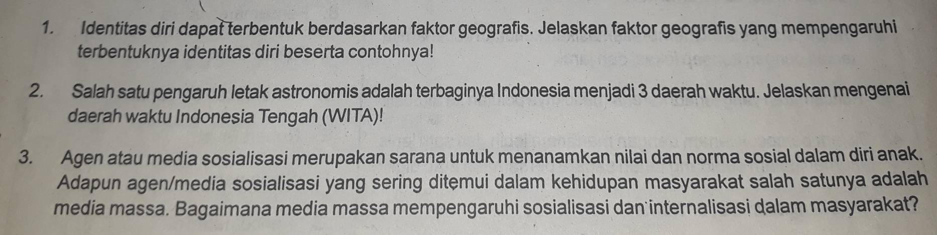 Identitas diri dapat terbentuk berdasarkan faktor geografis. Jelaskan faktor geografis yang mempengaruhi 
terbentuknya identitas diri beserta contohnya! 
2. Salah satu pengaruh letak astronomis adalah terbaginya Indonesia menjadi 3 daerah waktu. Jelaskan mengenai 
daerah waktu Indonesia Tengah (WITA)! 
3. Agen atau media sosialisasi merupakan sarana untuk menanamkan nilai dan norma sosial dalam diri anak. 
Adapun agen/media sosialisasi yang sering ditemui dalam kehidupan masyarakat salah satunya adalah 
media massa. Bagaimana media massa mempengaruhi sosialisasi dan internalisasi dalam masyarakat?