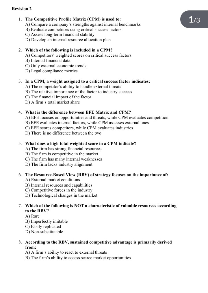 Revision 2
1. The Competitive Profile Matrix (CPM) is used to: 1/3
A) Compare a company’s strengths against internal benchmarks
B) Evaluate competitors using critical success factors
C) Assess long-term financial stability
D) Develop an internal resource allocation plan
2. Which of the following is included in a CPM?
A) Competitors' weighted scores on critical success factors
B) Internal financial data
C) Only external economic trends
D) Legal compliance metrics
3. In a CPM, a weight assigned to a critical success factor indicates:
A) The competitor’s ability to handle external threats
B) The relative importance of the factor to industry success
C) The financial impact of the factor
D) A firm’s total market share
4. What is the difference between EFE Matrix and CPM?
A) EFE focuses on opportunities and threats, while CPM evaluates competition
B) EFE evaluates internal factors, while CPM assesses external ones
C) EFE scores competitors, while CPM evaluates industries
D) There is no difference between the two
5. What does a high total weighted score in a CPM indicate?
A) The firm has strong financial resources
B) The firm is competitive in the market
C) The firm has many internal weaknesses
D) The firm lacks industry alignment
6. The Resource-Based View (RBV) of strategy focuses on the importance of:
A) External market conditions
B) Internal resources and capabilities
C) Competitive forces in the industry
D) Technological changes in the market
7. Which of the following is NOT a characteristic of valuable resources according
to the RBV?
A) Rare
B) Imperfectly imitable
C) Easily replicated
D) Non-substitutable
8. According to the RBV, sustained competitive advantage is primarily derived
from:
A) A firm’s ability to react to external threats
B) The firm’s ability to access scarce market opportunities