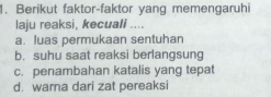 Berikut faktor-faktor yang memengaruhi
laju reaksi, kecuali ....
a. luas permukaan sentuhan
b. suhu saat reaksi berlangsung
c. penambahan katalis yang tepat
d. warna dari zat pereaksi