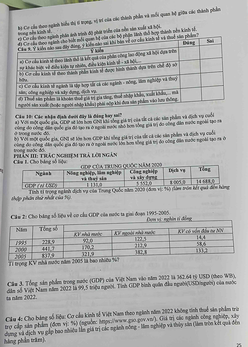 Cơ cấu theo ngành biểu thị tỉ trọng, vị trí của các thành phần và mối quan hệ giữa các thành phần
ánh trình độ phát triển của nền sản xuất xã hội.
trong nền kinh tế
ận lãnh thổ hợp thành nền kinh tế.
Câu 10: Các nhận định dưới đây là đúng hay sai?
a) Với một quốc gia, GDP sẽ lớn hơn GNI khi tổng giá trị của tắt cả các sản phẩm và dịch vụ cuối
cùng do công dân quốc gia đó tạo ra ở ngoài nước nhỏ hơn tổng giá trị do công dân nước ngoài tạo ra
ở trong nước đó.
b) Với một quốc gia, GNI sẽ lớn hơn GDP khi tổng giá trị của tất cả các sản phẩm và dịch vụ cuối
cùng do công dân quốc gia đó tạo ra ở ngoài nước lớn hơn tổng giá trị do công dân nước ngoài tạo ra ở
trong nước đó.
PhẵN III: TRÁC NGHIệM TRẬ LờI NGÁN
Câu 1. Cho bảng số liệu:
ng
Tính tỉ trọng ngành dịch vụ của Trung Quốc năm 20
thập phân thứ nhất của %).
Câu 2: Cho bảng số liệu về cơ cấu GDP của nước ta giai đoạn 1995-2005.
Đơn vị: nghìn tỉ đồng
Tỉ trọng KV nhà nước năm 2005 là
Câu 3. Tổng sản phẩm trong nước (GDP) của Việt Nam vào năm 2022 là 362.64 tỷ USD (theo WB),
dân số Việt Nam năm 2022 là 99,5 triệu người. Tính GDP bình quân đầu người(USD/người) của nước
ta năm 2022.
Câu 4: Cho bảng số liệu: Cơ cấu kinh tế Việt Nam theo ngành năm 2022 không tính thuế sản phẩm trừ
trợ cấp sản phẩm (đơn vị: %) (nguồn: https://www.gso.gov.vn/). Giá trị các ngành công nghiệp, xây
dựng và dịch vụ gấp bao nhiêu lần giá trị các ngành nông - lâm nghiệp và thủy sản (làm tròn kết quả đên
hàng phần trăm).
25