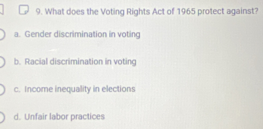 What does the Voting Rights Act of 1965 protect against?
a. Gender discrimination in voting
b. Racial discrimination in voting
c. Income inequality in elections
d. Unfair labor practices