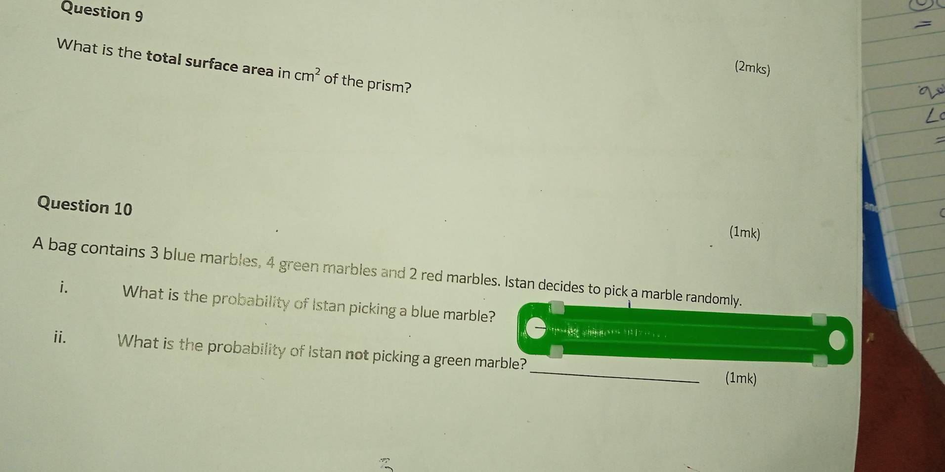 What is the total surface area in cm^2 of the prism? 
(2mks) 
Question 10 
(1mk) 
A bag contains 3 blue marbles, 4 green marbles and 2 red marbles. Istan decides to pick a marble randomly. 
i. What is the probability of Istan picking a blue marble? 

_ 
ii. What is the probability of Istan not picking a green marble? 
(1mk)