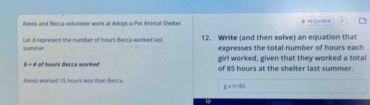 Alexis and Becca volunteer work at Adopt-a-Pet Animal Shelter. * REQUIRED 2 
Let b represent the number of hours Becca worked last 12. Write (and then solve) an equation that 
summer. expresses the total number of hours each
b=a of hours Becca worked girl worked, given that they worked a total 
of 85 hours at the shelter last summer. 
Alexis worked 15 hours less than Becca.
g* h=85