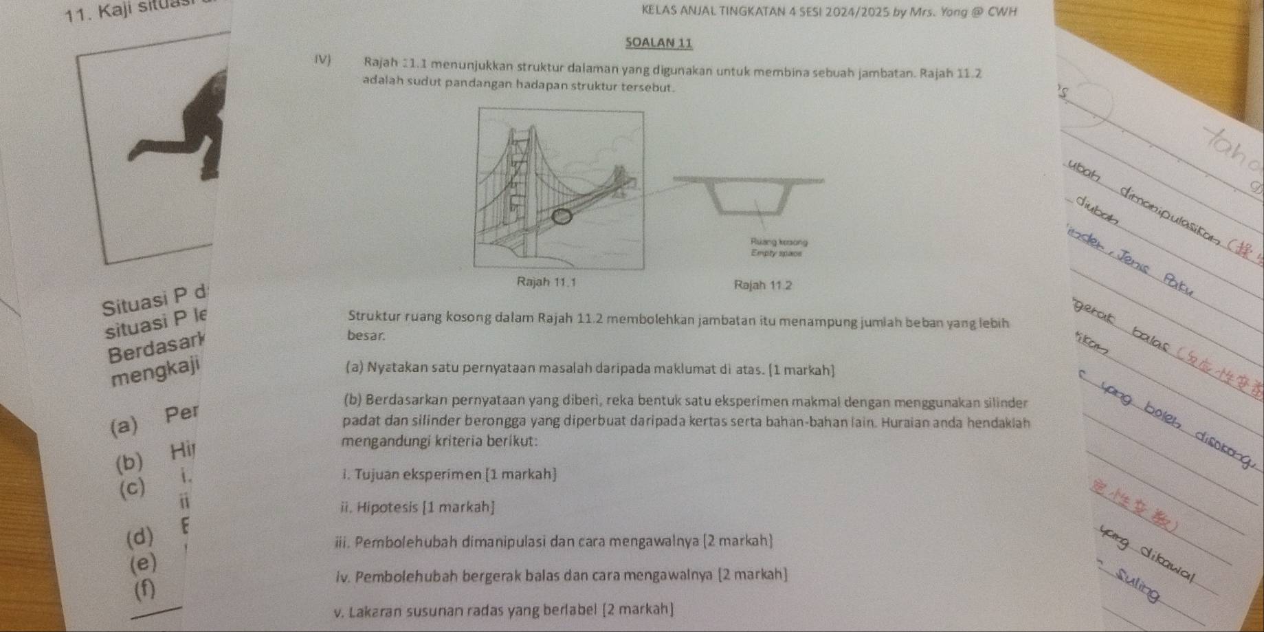 Kaji situasi 
KELAS ANJAL TINGKATAN 4 SESI 2024/2025 by Mrs. Yong @ CWH 
SOALAN 11 
IV) Rajah 11.1 menunjukkan struktur dalaman yang digunakan untuk membina sebuah jambatan. Rajah 11.2 
adalah sudut pandangan hadapan struktur tersebut. 
Situasi P d 

situasi P le Struktur ruang kosong dalam Rajah 11.2 membolehkan jambatan itu menampung jumiah beban yang lebih 
Berdasark 
besar. 
mengkaji 
(a) Nyatakan satu pernyataan masalah daripada maklumat di atas. [1 markah] 
(b) Berdasarkan pernyataan yang diberi, reka bentuk satu eksperimen makmal dengan menggunakan silinder 
(a) Per 
padat dan silinder berongga yang diperbuat daripada kertas serta bahan-bahan lain. Huraian anda hendaklah 
(b) Hil 
mengandungi kriteria berikut: 
(c)i、 
i. Tujuan eksperimen [1 markah] 
i 
ii. Hipotesis [1 markah] 
(d) F 
iii. Pembolehubah dimanipulasi dan cara mengawalnya (2 markah) 
(e) 
iv. Pembolehubah bergerak balas dan cara mengawainya [2 markah] 
(f) 
v. Lakaran susunan radas yang berlabel [2 markah]