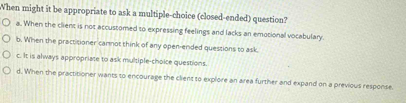 When might it be appropriate to ask a multiple-choice (closed-ended) question?
a. When the client is not accustomed to expressing feelings and lacks an emotional vocabulary.
b. When the practitioner cannot think of any open-ended questions to ask.
c. It is always appropriate to ask multiple-choice questions.
d. When the practitioner wants to encourage the client to explore an area further and expand on a previous response.