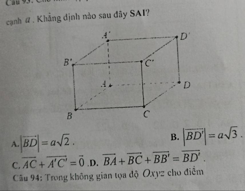 Cau 93.  C
cạanh # . Khẳng dịnh nào sau đây SAI?
A. |vector BD|=asqrt(2).
B. |vector BD'|=asqrt(3).
C. vector AC+vector A'C'=vector 0 .D. vector BA+vector BC+vector BB'=vector BD'.
Câu 94: Trong không gian tọa độ Oxyz cho điềm