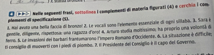 ) ' státua bronzea 
DDD Nelle seguenti frasi, sottolinea I complementi di materia figurati (4) e cerchia i com. 
plementi di specificazione (5). 
1. Hai avuto una bella faccia di bronzo! 2. Le vocali sono l'elemento essenziale di ogni sillaba. 3. Sara è 
gentile, diligente, rispettosa: una ragazza d’oro! 4. Arturo studia moltissimo; ha proprio una volontà di 
ferro. 5. Le invasioni dei barbari frantumarono l’Impero Romano d’Occidente. 6. La situazione è difficile; 
ti consiglio di muoverti con i piedi di piombo. 7. Il Presidente del Consiglio è il capo del Governo.