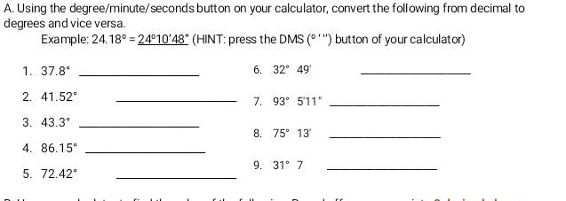 Using the degree / minute / seconds button on your calculator, convert the following from decimal to 
degrees and vice versa. 
Example: 24.18°=_ 24°10'48'' (HINT: press the DMS (º ''') button of your calculator) 
1. 37.8° _6. 32°49' _ 
2. 41.52° _ 
7. 93°5'11'' _ 
3. 43.3° _ 
8. 75°13' _ 
4. 86.15° _ 
9. 31°7 _ 
5. 72.42° _