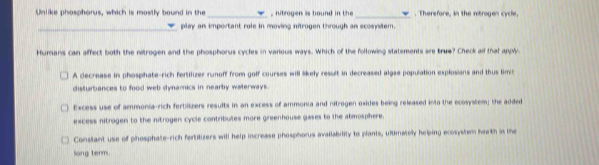 Unlike phosphorus, which is mostly bound in the _, nitrogen is bound in the _. Therefore, in the nitrogen cycle,
_play an important role in moving nitrogen through an ecosystem.
Humans can affect both the nitrogen and the phosphorus cycles in various ways. Which of the following statements are true? Check all that apply.
A decrease in phosphate-rich fertilizer runoff from golf courses will likely result in decreased algae population explosions and thus limit
disturbances to food web dynamics in nearby waterways.
Excess use of ammonia-rich fertilizers results in an excess of ammonia and nitrogen oxides being released into the ecosystem; the added
excess nitrogen to the nitrogen cycle contributes more greenhouse gases to the atmosphere.
Constant use of phosphate-rich fertilizers will help increase phosphorus availability to plants, ultimately helping ecosystem health in the
long term.